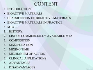 CONTENT
• INTRODUCTION
• BIOACTIVE MATERIALS
• CLASSIFICTION OF BIOACTIVE MATERIALS
• BIOACTIVE MATERIALS IN PRACTICE
• MTA –
1. HISTORY
2. LIST OF COMMERCIALLY AVAILABLE MTA
3. COMPOSITION
4. MANIPULATION
5. MIXING TIME
6. MECHANISM OF ACTION
7. CLINICAL APPLICATIONS
8. ADVANTAGES
9. DISADVANTAGES
 