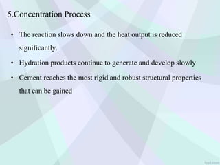 5.Concentration Process
• The reaction slows down and the heat output is reduced
significantly.
• Hydration products continue to generate and develop slowly
• Cement reaches the most rigid and robust structural properties
that can be gained
 
