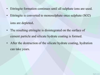 • Ettringite formation continues until all sulphate ions are used.
• Ettringite is converted to monosulphate once sulphate (SO2)
ions are depleted.
• The resulting ettringite is disintegrated on the surface of
cement particle and silicate hydrate coating is formed.
• After the destruction of the silicate hydrate coating, hydration
can take years.
 