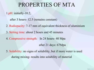 PROPERTIES OF MTA
1.pH: initially-10.2,
after 3 hours- 12.5 (remains constant)
2. Radiopacity: 7-17 mm of equivalent thickness of aluminium
3. Setting time: about 2 hours and 45 minutes
4. Compressive strength: In 24 hours- 40 Mpa
after 21 days: 67Mpa
5. Solubility: no signs of solubility, but if more water is used
during mixing- results into solubility of material
 