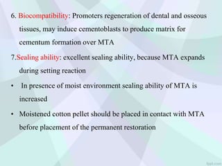 6. Biocompatibility: Promoters regeneration of dental and osseous
tissues, may induce cementoblasts to produce matrix for
cementum formation over MTA
7.Sealing ability: excellent sealing ability, because MTA expands
during setting reaction
• In presence of moist environment sealing ability of MTA is
increased
• Moistened cotton pellet should be placed in contact with MTA
before placement of the permanent restoration
 