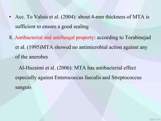 • Acc. To Valois et al. (2004): about 4-mm thickness of MTA is
sufficient to ensure a good sealing
8. Antibacterial and antifungal property: according to Torabinejad
et al. (1995)MTA showed no antimicrobial action against any
of the anerobes
Al-Hazaimi et al. (2006): MTA has antibacterial effect
especially against Enterococcus faecalis and Streptococcus
sanguis
 