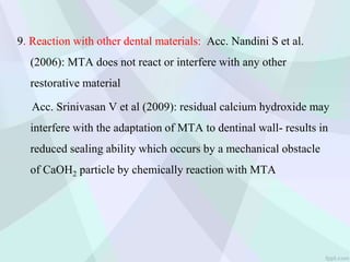 9. Reaction with other dental materials: Acc. Nandini S et al.
(2006): MTA does not react or interfere with any other
restorative material
Acc. Srinivasan V et al (2009): residual calcium hydroxide may
interfere with the adaptation of MTA to dentinal wall- results in
reduced sealing ability which occurs by a mechanical obstacle
of CaOH2 particle by chemically reaction with MTA
 