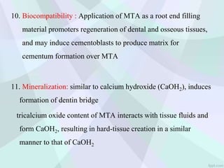 10. Biocompatibility : Application of MTA as a root end filling
material promoters regeneration of dental and osseous tissues,
and may induce cementoblasts to produce matrix for
cementum formation over MTA
11. Mineralization: similar to calcium hydroxide (CaOH2), induces
formation of dentin bridge
tricalcium oxide content of MTA interacts with tissue fluids and
form CaOH2, resulting in hard-tissue creation in a similar
manner to that of CaOH2
 