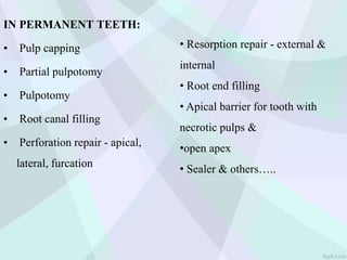 IN PERMANENT TEETH:
• Pulp capping
• Partial pulpotomy
• Pulpotomy
• Root canal filling
• Perforation repair - apical,
lateral, furcation
• Resorption repair - external &
internal
• Root end filling
• Apical barrier for tooth with
necrotic pulps &
•open apex
• Sealer & others…..
 