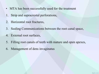 • MTA has been successfully used for the treatment
1. Strip and supracrestal perforations,
2. Horizontal root fractures,
3. Sealing Communications between the root canal space,
4. External root surfaces,
5. Filling root canals of teeth with mature and open apexes,
6. Management of dens invaginatus
 