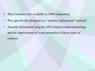 • Was Commercially available in 2009 (septodont)
• Was specifically designed as a “dentine replacement” material
• Actually formulated using the MTA-based cement technology
and the improvement of some properties of these types of
cements
 