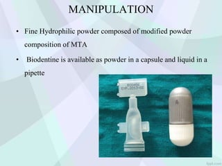 MANIPULATION
• Fine Hydrophilic powder composed of modified powder
composition of MTA
• Biodentine is available as powder in a capsule and liquid in a
pipette
 