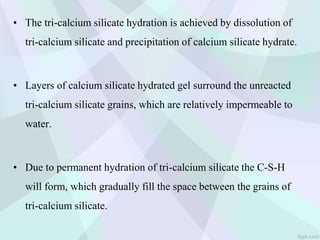 • The tri-calcium silicate hydration is achieved by dissolution of
tri-calcium silicate and precipitation of calcium silicate hydrate.
• Layers of calcium silicate hydrated gel surround the unreacted
tri-calcium silicate grains, which are relatively impermeable to
water.
• Due to permanent hydration of tri-calcium silicate the C-S-H
will form, which gradually fill the space between the grains of
tri-calcium silicate.
 