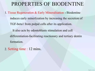 PROPERTIES OF BIODENTINE
1. Tissue Regeneration & Early Mineralisation : Biodentine
induces early minerlization by increasing the secretion of
TGF-beta1 from pulpal cells after its application.
It also acts by odontoblasts stimulation and cell
differentiation-facilitating reactionary and tertiary dentin
formation.
2. Setting time : 12 mins.
 
