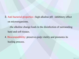 3. Anti bacterial properties : high alkaline pH –inhibitory effect
on microorganisms.
-the alkaline change leads to the disinfection of surrounding
hard and soft tissues.
4. Biocompatibility: preserves pulp vitality and promotes its
healing process.
 
