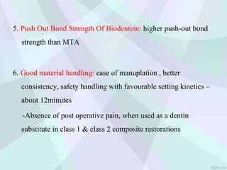 5. Push Out Bond Strength Of Biodentine: higher push-out bond
strength than MTA
6. Good material handling: ease of manuplation , better
consistency, safety handling with favourable setting kinetics –
about 12minutes
-Absence of post operative pain, when used as a dentin
substitute in class 1 & class 2 composite restorations
 