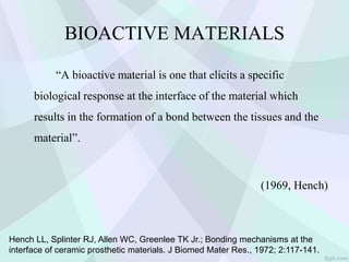 BIOACTIVE MATERIALS
“A bioactive material is one that elicits a specific
biological response at the interface of the material which
results in the formation of a bond between the tissues and the
material”.
(1969, Hench)
Hench LL, Splinter RJ, Allen WC, Greenlee TK Jr.; Bonding mechanisms at the
interface of ceramic prosthetic materials. J Biomed Mater Res., 1972; 2:117-141.
 