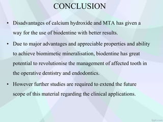 CONCLUSION
• Disadvantages of calcium hydroxide and MTA has given a
way for the use of biodentine with better results.
• Due to major advantages and appreciable properties and ability
to achieve biomimetic mineralisation, biodentine has great
potential to revolutionise the management of affected tooth in
the operative dentistry and endodontics.
• However further studies are required to extend the future
scope of this material regarding the clinical applications.
 