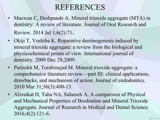 REFERENCES
• Macwan C, Deshpande A. Mineral trioxide aggregate (MTA) in
dentistry: A review of literature. Journal of Oral Research and
Review. 2014 Jul 1;6(2):71.
• Okiji T, Yoshiba K. Reparative dentinogenesis induced by
mineral trioxide aggregate: a review from the biological and
physicochemical points of view. International journal of
dentistry. 2009 Dec 28;2009.
• Parirokh M, Torabinejad M. Mineral trioxide aggregate: a
comprehensive literature review—part III: clinical applications,
drawbacks, and mechanism of action. Journal of endodontics.
2010 Mar 31;36(3):400-13.
• Alzraikat H, Taha NA, Salameh A. A comparison of Physical
and Mechanical Properties of Biodentine and Mineral Trioxide
Aggregate. Journal of Research in Medical and Dental Science.
2016;4(2):121-6.
 