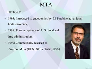 MTA
HISTORY:
• 1993: Introduced to endodontics by M Torabinejad -at loma
linda university,
• 1998: Took acceptance of U.S. Food and
drug administration,
• 1999: Commercially released as
ProRoot MTA (DENTSPLY Tulsa, USA)
 