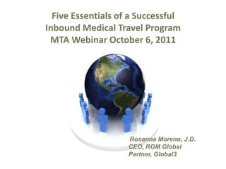 Five Essentials of a Successful Inbound Medical Travel Program MTA Webinar October 6, 2011 Rosanna Moreno, J.D. CEO, RGM Global Partner, Global3 