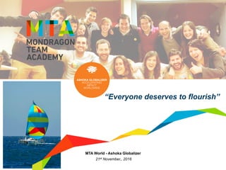  1	
  Mondragon	
  Team	
  Academy	
  -­‐	
  MTA	
  World	
  –	
  	
  Ashoka	
  Globalizer	
  
MTA World - Ashoka Globalizer
21st November,, 2016
“Everyone deserves to flourish”
 
