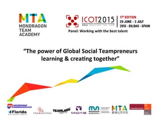 MTA	
  World	
  Labs	
  
Irun	
  /	
  Bilbao	
  /	
  Madrid	
  /	
  Onate	
  /	
  Barcelona	
  /	
  Shanghai	
  /	
  Pune	
  /	
  Valencia	
  /	
  Queretaro	
  
	
  
Panel:	
  Working	
  with	
  the	
  best	
  talent	
  
	
  
“The	
  power	
  of	
  Global	
  Social	
  Teampreneurs	
  	
  
learning	
  &	
  creaBng	
  together”	
  
 