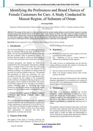 International Journal of Science and Research (IJSR), India Online ISSN: 2319‐7064 
Volume 2 Issue 9, September 2013 
www.ijsr.net 
Identifying the Preferences and Brand Choices of
Female Customers for Cars: A Study Conducted In
Muscat Region, of Sultanate of Oman
Swaroop Simha
Department of Professional Studies, College of Banking and Financial Studies, PO Box: 3122 PC: 112 Bousher, Sultanate of Oman
www.cbfs.edu.om
Abstract: The purpose of this study is to review and understand the decision making influences faced by female segment in choosing
and purchasing specific Brands of Cars in the Muscat region of the Sultanate of Oman. The paper reports an empirical analysis by
classifying female segments into cohorts based on the decision making characteristics which provides qualitative insights of the female
car owner driver segment residing in Oman. The Car Manufacturers will benefit from the data collected, especially in helping to build
good customer relationships with the segment and in determining factors impacting on the profitability.
Keywords: Women segmentation, Taste, Preferences, Habits, Brand preferences, Decision making
1. Introduction
The 21st Century Women is economically empowered and
plays an important role in all issues pertaining to the
family. The increasing proportion of working women has
also had a dramatic effect on purchasing patterns. The
purchase decisions made by women are largely based on
very clear likes and dislikes, tastes, preferences and habits.
Consumer perceptions and attitudes are likely to be
conditioned by their demographic characteristics and life
styles. A working women in her early 50’s with grown
children is likely to emphasize a very different set of
attributes in buying a car compared to working woman in
her early 30’s with two children in day care . The attitudes
and perceptions of these two consumers will vary
accordance with their needs. The Car manufacturers have
yet to recognize the key changes in the demographic
trends, and have not designed marketing programs to suit
this segment. There is dearth for information with respect
to the female segment for Cars. The paper is an attempt at
making marketing sense in identifying the brand
preferences and decision making process by the female
segment, for Cars in Muscat region, of Sultanate Oman.
1.1 Women Car drivers segment in Muscat: A blend of
Traditional and Strong Cultural Values with
Modernity
The social development of Omani women, the growth of
awareness and their urge for education has risen the level
of their contribution to work from [22.2%] in 2003 to 27%
in 2010. [Times of Oman][23] Under his Majesty’s Sultan
Qaboos Rule, The women in Oman have been granted
equal opportunities in Education and find good
representation in all areas and streams.
2. Purpose of the Study
The purpose of this study is reviewing, analyzing and
classifying factors which determine the choice of Cars/
Brands in Oman by Women segment.
3. Hypothesis
 H1-Marketing of cars for women segment is the same
as marketing to Male segment.
 H2 – Marketing of cars to women segment is
different from marketing to Male segment.
The study involves an understanding into the decision
making influences faced by this segment in choosing and
purchasing specific Brands of Cars.
 How do women car drivers choose car brands?
 What is the decision making process when women
choose a car brand?
The study also analyses the effectiveness of the marketing
programs implemented by car producers over a period of
one year [2011-12] in appealing specifically to the Middle
Eastern region of women customers.
4. Methodology
The study is a descriptive research and involves
Qualitative method. Information is collected to assess,
review and analyze the decision making variables of the
women customers in choosing/ purchasing cars and will
also review the effectiveness of car manufacturers in
implementing Marketing programs for marketing cars in
Oman.
The qualitative element frequently takes place at the front
end of the study exploring values that need measuring in
the subsequent quantitative phase. Therefore, this project
design hopes to enable the depth and understanding as
well as allowing for enough spread capturing the different
branding choice and preferences by this segment.
Paper ID: 10091308 312
 