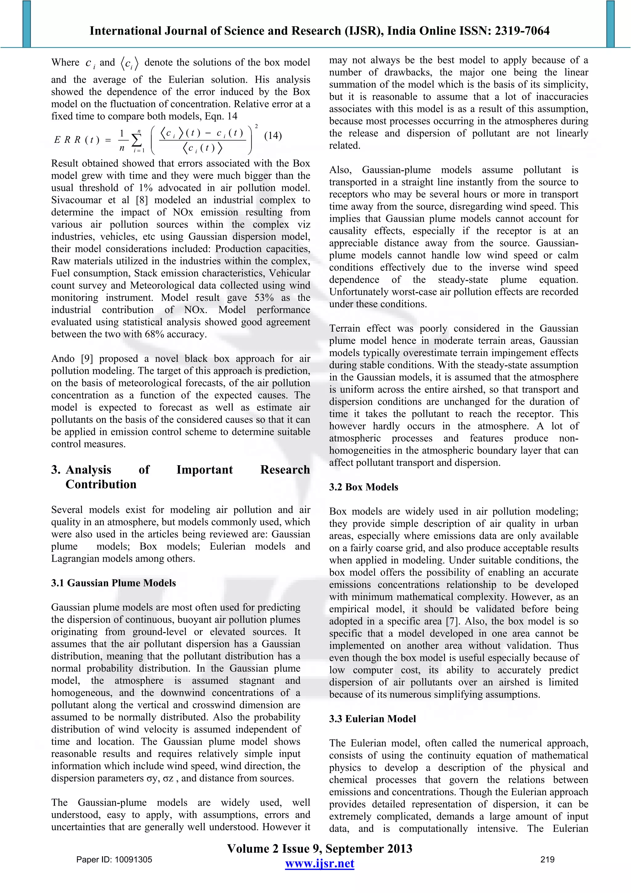 International Journal of Science and Research (IJSR), India Online ISSN: 2319-7064
Volume 2 Issue 9, September 2013
www.ijsr.net
Where and denote the solutions of the box model
and the average of the Eulerian solution. His analysis
showed the dependence of the error induced by the Box
model on the fluctuation of concentration. Relative error at a
fixed time to compare both models, Eqn. 14
(14)
Result obtained showed that errors associated with the Box
model grew with time and they were much bigger than the
usual threshold of 1% advocated in air pollution model.
Sivacoumar et al [8] modeled an industrial complex to
determine the impact of NOx emission resulting from
various air pollution sources within the complex viz
industries, vehicles, etc using Gaussian dispersion model,
their model considerations included: Production capacities,
Raw materials utilized in the industries within the complex,
Fuel consumption, Stack emission characteristics, Vehicular
count survey and Meteorological data collected using wind
monitoring instrument. Model result gave 53% as the
industrial contribution of NOx. Model performance
evaluated using statistical analysis showed good agreement
between the two with 68% accuracy.
Ando [9] proposed a novel black box approach for air
pollution modeling. The target of this approach is prediction,
on the basis of meteorological forecasts, of the air pollution
concentration as a function of the expected causes. The
model is expected to forecast as well as estimate air
pollutants on the basis of the considered causes so that it can
be applied in emission control scheme to determine suitable
control measures.
3. Analysis of Important Research
Contribution
Several models exist for modeling air pollution and air
quality in an atmosphere, but models commonly used, which
were also used in the articles being reviewed are: Gaussian
plume models; Box models; Eulerian models and
Lagrangian models among others.
3.1 Gaussian Plume Models
Gaussian plume models are most often used for predicting
the dispersion of continuous, buoyant air pollution plumes
originating from ground-level or elevated sources. It
assumes that the air pollutant dispersion has a Gaussian
distribution, meaning that the pollutant distribution has a
normal probability distribution. In the Gaussian plume
model, the atmosphere is assumed stagnant and
homogeneous, and the downwind concentrations of a
pollutant along the vertical and crosswind dimension are
assumed to be normally distributed. Also the probability
distribution of wind velocity is assumed independent of
time and location. The Gaussian plume model shows
reasonable results and requires relatively simple input
information which include wind speed, wind direction, the
dispersion parameters σy, σz , and distance from sources.
The Gaussian-plume models are widely used, well
understood, easy to apply, with assumptions, errors and
uncertainties that are generally well understood. However it
may not always be the best model to apply because of a
number of drawbacks, the major one being the linear
summation of the model which is the basis of its simplicity,
but it is reasonable to assume that a lot of inaccuracies
associates with this model is as a result of this assumption,
because most processes occurring in the atmospheres during
the release and dispersion of pollutant are not linearly
related.
Also, Gaussian-plume models assume pollutant is
transported in a straight line instantly from the source to
receptors who may be several hours or more in transport
time away from the source, disregarding wind speed. This
implies that Gaussian plume models cannot account for
causality effects, especially if the receptor is at an
appreciable distance away from the source. Gaussian-
plume models cannot handle low wind speed or calm
conditions effectively due to the inverse wind speed
dependence of the steady-state plume equation.
Unfortunately worst-case air pollution effects are recorded
under these conditions.
Terrain effect was poorly considered in the Gaussian
plume model hence in moderate terrain areas, Gaussian
models typically overestimate terrain impingement effects
during stable conditions. With the steady-state assumption
in the Gaussian models, it is assumed that the atmosphere
is uniform across the entire airshed, so that transport and
dispersion conditions are unchanged for the duration of
time it takes the pollutant to reach the receptor. This
however hardly occurs in the atmosphere. A lot of
atmospheric processes and features produce non-
homogeneities in the atmospheric boundary layer that can
affect pollutant transport and dispersion.
3.2 Box Models
Box models are widely used in air pollution modeling;
they provide simple description of air quality in urban
areas, especially where emissions data are only available
on a fairly coarse grid, and also produce acceptable results
when applied in modeling. Under suitable conditions, the
box model offers the possibility of enabling an accurate
emissions concentrations relationship to be developed
with minimum mathematical complexity. However, as an
empirical model, it should be validated before being
adopted in a specific area [7]. Also, the box model is so
specific that a model developed in one area cannot be
implemented on another area without validation. Thus
even though the box model is useful especially because of
low computer cost, its ability to accurately predict
dispersion of air pollutants over an airshed is limited
because of its numerous simplifying assumptions.
3.3 Eulerian Model
The Eulerian model, often called the numerical approach,
consists of using the continuity equation of mathematical
physics to develop a description of the physical and
chemical processes that govern the relations between
emissions and concentrations. Though the Eulerian approach
provides detailed representation of dispersion, it can be
extremely complicated, demands a large amount of input
data, and is computationally intensive. The Eulerian
ic ic
2
1
( ) ( )1
( )
( )
n
i i
i i
c t c t
E R R t
n c t
 
   
 

Paper ID: 10091305 219
 
