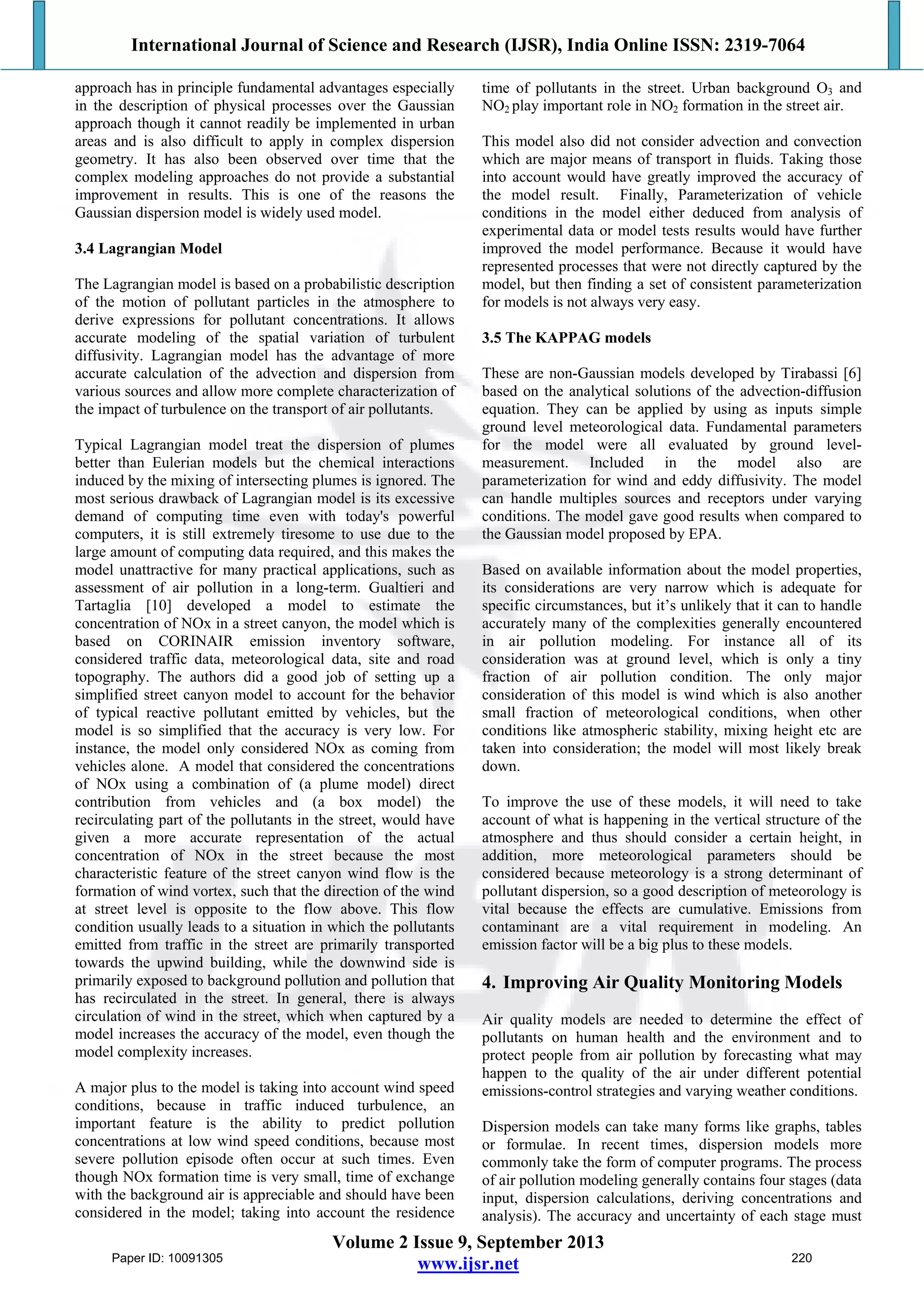 International Journal of Science and Research (IJSR), India Online ISSN: 2319-7064
Volume 2 Issue 9, September 2013
www.ijsr.net
approach has in principle fundamental advantages especially
in the description of physical processes over the Gaussian
approach though it cannot readily be implemented in urban
areas and is also difficult to apply in complex dispersion
geometry. It has also been observed over time that the
complex modeling approaches do not provide a substantial
improvement in results. This is one of the reasons the
Gaussian dispersion model is widely used model.
3.4 Lagrangian Model
The Lagrangian model is based on a probabilistic description
of the motion of pollutant particles in the atmosphere to
derive expressions for pollutant concentrations. It allows
accurate modeling of the spatial variation of turbulent
diffusivity. Lagrangian model has the advantage of more
accurate calculation of the advection and dispersion from
various sources and allow more complete characterization of
the impact of turbulence on the transport of air pollutants.
Typical Lagrangian model treat the dispersion of plumes
better than Eulerian models but the chemical interactions
induced by the mixing of intersecting plumes is ignored. The
most serious drawback of Lagrangian model is its excessive
demand of computing time even with today's powerful
computers, it is still extremely tiresome to use due to the
large amount of computing data required, and this makes the
model unattractive for many practical applications, such as
assessment of air pollution in a long-term. Gualtieri and
Tartaglia [10] developed a model to estimate the
concentration of NOx in a street canyon, the model which is
based on CORINAIR emission inventory software,
considered traffic data, meteorological data, site and road
topography. The authors did a good job of setting up a
simplified street canyon model to account for the behavior
of typical reactive pollutant emitted by vehicles, but the
model is so simplified that the accuracy is very low. For
instance, the model only considered NOx as coming from
vehicles alone. A model that considered the concentrations
of NOx using a combination of (a plume model) direct
contribution from vehicles and (a box model) the
recirculating part of the pollutants in the street, would have
given a more accurate representation of the actual
concentration of NOx in the street because the most
characteristic feature of the street canyon wind flow is the
formation of wind vortex, such that the direction of the wind
at street level is opposite to the flow above. This flow
condition usually leads to a situation in which the pollutants
emitted from traffic in the street are primarily transported
towards the upwind building, while the downwind side is
primarily exposed to background pollution and pollution that
has recirculated in the street. In general, there is always
circulation of wind in the street, which when captured by a
model increases the accuracy of the model, even though the
model complexity increases.
A major plus to the model is taking into account wind speed
conditions, because in traffic induced turbulence, an
important feature is the ability to predict pollution
concentrations at low wind speed conditions, because most
severe pollution episode often occur at such times. Even
though NOx formation time is very small, time of exchange
with the background air is appreciable and should have been
considered in the model; taking into account the residence
time of pollutants in the street. Urban background O3 and
NO2 play important role in NO2 formation in the street air.
This model also did not consider advection and convection
which are major means of transport in fluids. Taking those
into account would have greatly improved the accuracy of
the model result. Finally, Parameterization of vehicle
conditions in the model either deduced from analysis of
experimental data or model tests results would have further
improved the model performance. Because it would have
represented processes that were not directly captured by the
model, but then finding a set of consistent parameterization
for models is not always very easy.
3.5 The KAPPAG models
These are non-Gaussian models developed by Tirabassi [6]
based on the analytical solutions of the advection-diffusion
equation. They can be applied by using as inputs simple
ground level meteorological data. Fundamental parameters
for the model were all evaluated by ground level-
measurement. Included in the model also are
parameterization for wind and eddy diffusivity. The model
can handle multiples sources and receptors under varying
conditions. The model gave good results when compared to
the Gaussian model proposed by EPA.
Based on available information about the model properties,
its considerations are very narrow which is adequate for
specific circumstances, but it’s unlikely that it can to handle
accurately many of the complexities generally encountered
in air pollution modeling. For instance all of its
consideration was at ground level, which is only a tiny
fraction of air pollution condition. The only major
consideration of this model is wind which is also another
small fraction of meteorological conditions, when other
conditions like atmospheric stability, mixing height etc are
taken into consideration; the model will most likely break
down.
To improve the use of these models, it will need to take
account of what is happening in the vertical structure of the
atmosphere and thus should consider a certain height, in
addition, more meteorological parameters should be
considered because meteorology is a strong determinant of
pollutant dispersion, so a good description of meteorology is
vital because the effects are cumulative. Emissions from
contaminant are a vital requirement in modeling. An
emission factor will be a big plus to these models.
4. Improving Air Quality Monitoring Models
Air quality models are needed to determine the effect of
pollutants on human health and the environment and to
protect people from air pollution by forecasting what may
happen to the quality of the air under different potential
emissions-control strategies and varying weather conditions.
Dispersion models can take many forms like graphs, tables
or formulae. In recent times, dispersion models more
commonly take the form of computer programs. The process
of air pollution modeling generally contains four stages (data
input, dispersion calculations, deriving concentrations and
analysis). The accuracy and uncertainty of each stage must
Paper ID: 10091305 220
 