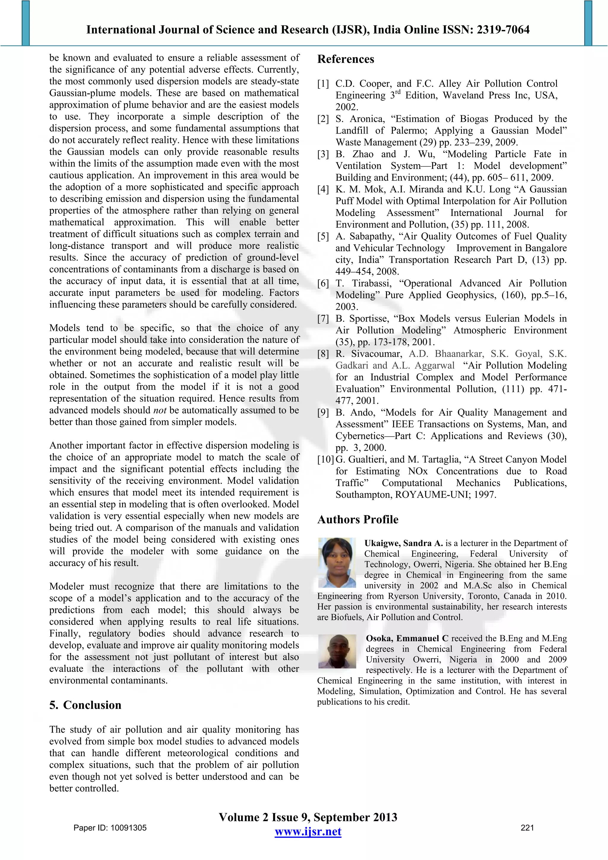International Journal of Science and Research (IJSR), India Online ISSN: 2319-7064
Volume 2 Issue 9, September 2013
www.ijsr.net
be known and evaluated to ensure a reliable assessment of
the significance of any potential adverse effects. Currently,
the most commonly used dispersion models are steady-state
Gaussian-plume models. These are based on mathematical
approximation of plume behavior and are the easiest models
to use. They incorporate a simple description of the
dispersion process, and some fundamental assumptions that
do not accurately reflect reality. Hence with these limitations
the Gaussian models can only provide reasonable results
within the limits of the assumption made even with the most
cautious application. An improvement in this area would be
the adoption of a more sophisticated and specific approach
to describing emission and dispersion using the fundamental
properties of the atmosphere rather than relying on general
mathematical approximation. This will enable better
treatment of difficult situations such as complex terrain and
long-distance transport and will produce more realistic
results. Since the accuracy of prediction of ground-level
concentrations of contaminants from a discharge is based on
the accuracy of input data, it is essential that at all time,
accurate input parameters be used for modeling. Factors
influencing these parameters should be carefully considered.
Models tend to be specific, so that the choice of any
particular model should take into consideration the nature of
the environment being modeled, because that will determine
whether or not an accurate and realistic result will be
obtained. Sometimes the sophistication of a model play little
role in the output from the model if it is not a good
representation of the situation required. Hence results from
advanced models should not be automatically assumed to be
better than those gained from simpler models.
Another important factor in effective dispersion modeling is
the choice of an appropriate model to match the scale of
impact and the significant potential effects including the
sensitivity of the receiving environment. Model validation
which ensures that model meet its intended requirement is
an essential step in modeling that is often overlooked. Model
validation is very essential especially when new models are
being tried out. A comparison of the manuals and validation
studies of the model being considered with existing ones
will provide the modeler with some guidance on the
accuracy of his result.
Modeler must recognize that there are limitations to the
scope of a model’s application and to the accuracy of the
predictions from each model; this should always be
considered when applying results to real life situations.
Finally, regulatory bodies should advance research to
develop, evaluate and improve air quality monitoring models
for the assessment not just pollutant of interest but also
evaluate the interactions of the pollutant with other
environmental contaminants.
5. Conclusion
The study of air pollution and air quality monitoring has
evolved from simple box model studies to advanced models
that can handle different meteorological conditions and
complex situations, such that the problem of air pollution
even though not yet solved is better understood and can be
better controlled.
References
[1] C.D. Cooper, and F.C. Alley Air Pollution Control
Engineering 3rd
Edition, Waveland Press Inc, USA,
2002.
[2] S. Aronica, “Estimation of Biogas Produced by the
Landfill of Palermo; Applying a Gaussian Model”
Waste Management (29) pp. 233–239, 2009.
[3] B. Zhao and J. Wu, “Modeling Particle Fate in
Ventilation System—Part 1: Model development”
Building and Environment; (44), pp. 605– 611, 2009.
[4] K. M. Mok, A.I. Miranda and K.U. Long “A Gaussian
Puff Model with Optimal Interpolation for Air Pollution
Modeling Assessment” International Journal for
Environment and Pollution, (35) pp. 111, 2008.
[5] A. Sabapathy, “Air Quality Outcomes of Fuel Quality
and Vehicular Technology Improvement in Bangalore
city, India” Transportation Research Part D, (13) pp.
449–454, 2008.
[6] T. Tirabassi, “Operational Advanced Air Pollution
Modeling” Pure Applied Geophysics, (160), pp.5–16,
2003.
[7] B. Sportisse, “Box Models versus Eulerian Models in
Air Pollution Modeling” Atmospheric Environment
(35), pp. 173-178, 2001.
[8] R. Sivacoumar, A.D. Bhaanarkar, S.K. Goyal, S.K.
Gadkari and A.L. Aggarwal “Air Pollution Modeling
for an Industrial Complex and Model Performance
Evaluation” Environmental Pollution, (111) pp. 471-
477, 2001.
[9] B. Ando, “Models for Air Quality Management and
Assessment” IEEE Transactions on Systems, Man, and
Cybernetics—Part C: Applications and Reviews (30),
pp. 3, 2000.
[10]G. Gualtieri, and M. Tartaglia, “A Street Canyon Model
for Estimating NOx Concentrations due to Road
Traffic” Computational Mechanics Publications,
Southampton, ROYAUME-UNI; 1997.
Authors Profile
Ukaigwe, Sandra A. is a lecturer in the Department of
Chemical Engineering, Federal University of
Technology, Owerri, Nigeria. She obtained her B.Eng
degree in Chemical in Engineering from the same
university in 2002 and M.A.Sc also in Chemical
Engineering from Ryerson University, Toronto, Canada in 2010.
Her passion is environmental sustainability, her research interests
are Biofuels, Air Pollution and Control.
Osoka, Emmanuel C received the B.Eng and M.Eng
degrees in Chemical Engineering from Federal
University Owerri, Nigeria in 2000 and 2009
respectively. He is a lecturer with the Department of
Chemical Engineering in the same institution, with interest in
Modeling, Simulation, Optimization and Control. He has several
publications to his credit.
Paper ID: 10091305 221
 