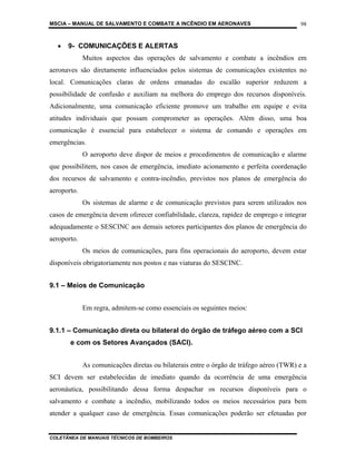 MSCIA – MANUAL DE SALVAMENTO E COMBATE A INCÊNDIO EM AERONAVES                          98


  •   9- COMUNICAÇÕES E ALERTAS
             Muitos aspectos das operações de salvamento e combate a incêndios em
aeronaves são diretamente influenciados pelos sistemas de comunicações existentes no
local. Comunicações claras de ordens emanadas do escalão superior reduzem a
possibilidade de confusão e auxiliam na melhora do emprego dos recursos disponíveis.
Adicionalmente, uma comunicação eficiente promove um trabalho em equipe e evita
atitudes individuais que possam comprometer as operações. Além disso, uma boa
comunicação é essencial para estabelecer o sistema de comando e operações em
emergências.
             O aeroporto deve dispor de meios e procedimentos de comunicação e alarme
que possibilitem, nos casos de emergência, imediato acionamento e perfeita coordenação
dos recursos de salvamento e contra-incêndio, previstos nos planos de emergência do
aeroporto.
             Os sistemas de alarme e de comunicação previstos para serem utilizados nos
casos de emergência devem oferecer confiabilidade, clareza, rapidez de emprego e integrar
adequadamente o SESCINC aos demais setores participantes dos planos de emergência do
aeroporto.
             Os meios de comunicações, para fins operacionais do aeroporto, devem estar
disponíveis obrigatoriamente nos postos e nas viaturas do SESCINC.


9.1 – Meios de Comunicação


             Em regra, admitem-se como essenciais os seguintes meios:


9.1.1 – Comunicação direta ou bilateral do órgão de tráfego aéreo com a SCI
       e com os Setores Avançados (SACI).


             As comunicações diretas ou bilaterais entre o órgão de tráfego aéreo (TWR) e a
SCI devem ser estabelecidas de imediato quando da ocorrência de uma emergência
aeronáutica, possibilitando dessa forma despachar os recursos disponíveis para o
salvamento e combate a incêndio, mobilizando todos os meios necessários para bem
atender a qualquer caso de emergência. Essas comunicações poderão ser efetuadas por


COLETÂNEA DE MANUAIS TÉCNICOS DE BOMBEIROS
 