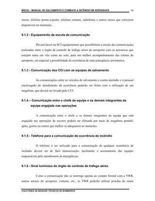 MSCIA – MANUAL DE SALVAMENTO E COMBATE A INCÊNDIO EM AERONAVES                        99


sirene, telefone ponto-a-ponto, telefone comum, radiofonia e outros meios que estiverem
disponíveis no momento.


9.1.2 - Equipamento de escuta de comunicação


           Deverá haver na SCI equipamentos que possibilitem a escuta das comunicações
realizadas entre o órgão de controle de tráfego aéreo do aeroporto com as aeronaves que
estejam tanto em vôo como no solo, para um melhor acompanhamento das rotinas do
aeroporto, em especial a possibilidade da ocorrência de uma emergência aeronáutica.


9.1.3 - Comunicação dos CCI com as equipes de salvamento


           As comunicações entre os veículos de salvamento e contra-incêndio e o pessoal
encarregado do atendimento da ocorrência poderão ser feitas com a utilização de um
megafone, que deverá ser levado pelo CCI.


9.1.4 – Comunicação entre o chefe de equipe e os demais integrantes da
       equipe engajada nas operações


           A comunicação entre o chefe e os demais integrantes da equipe que está
engajada nas operações de socorro poderá ser efetuada por meio de megafone portátil,
apito, gestos ou outros que melhor se adequarem ao momento.


9.1.5 - Telefone para a comunicação de ocorrência de incêndio


           O telefone a ser utilizado para a comunicação de qualquer ocorrência de
incêndio deverá ser de fácil memorização, facilitando o acionamento das equipes
responsáveis pelo atendimento às emergências.


9.1.6 - Sinal luminoso do órgão de controle de tráfego aéreo


           Como a comunicação não se restringe apenas ao contato formal com a TWR,
outros setores do aeroporto, viaturas, etc., as TWR poderão utilizar pistolas de sinais


COLETÂNEA DE MANUAIS TÉCNICOS DE BOMBEIROS
 