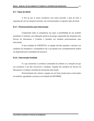 MSCIA – MANUAL DE SALVAMENTO E COMBATE A INCÊNDIO EM AERONAVES                        101


9.3 - Tipos de Alerta


           A fim de que se possa reconhecer com maior precisão o grau de risco à
segurança do vôo em situações anormais, são convencionados os seguintes tipos de alerta:


9.3.1 - Posicionamento para Intervenção


           Compreende todas as emergências nas quais a possibilidade de um acidente
aeronáutico é iminente, com indicações positivas de perigo, requerendo dos integrantes dos
Serviço de Salvamento e Combate a Incêndio um imediato posicionamento para
intervenção.
           É uma condição de URGÊNCIA, as equipes deverão aguardar a aeronave em
condições de emergência e acompanhá-la até a sua parada (esse acompanhamento poderá
ser dispensado pelo comandante da aeronave).


9.3.2 - Intervenção Imediata


           É o que caracteriza a ocorrência consumada do acidente ou a situação em que
sua ocorrência é um fato irreversível e imediato, exigindo dos membros do Serviço de
Salvamento e Combate a Incêndio do uma pronta intervenção.
           Posicionamento das viaturas e equipes em um local, prontas para a intervenção
em acidente, aguardando a aeronave em condição de SOCORRO.




COLETÂNEA DE MANUAIS TÉCNICOS DE BOMBEIROS
 