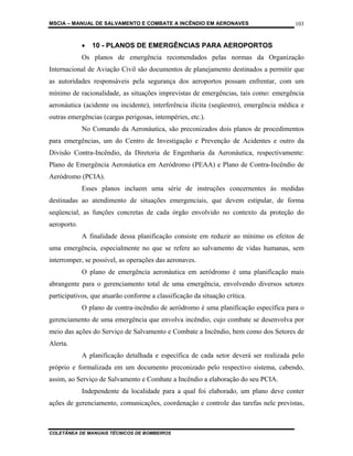 MSCIA – MANUAL DE SALVAMENTO E COMBATE A INCÊNDIO EM AERONAVES                         103


             •   10 - PLANOS DE EMERGÊNCIAS PARA AEROPORTOS
             Os planos de emergência recomendados pelas normas da Organização
Internacional de Aviação Civil são documentos de planejamento destinados a permitir que
as autoridades responsáveis pela segurança dos aeroportos possam enfrentar, com um
mínimo de racionalidade, as situações imprevistas de emergências, tais como: emergência
aeronáutica (acidente ou incidente), interferência ilícita (seqüestro), emergência médica e
outras emergências (cargas perigosas, intempéries, etc.).
             No Comando da Aeronáutica, são preconizados dois planos de procedimentos
para emergências, um do Centro de Investigação e Prevenção de Acidentes e outro da
Divisão Contra-Incêndio, da Diretoria de Engenharia da Aeronáutica, respectivamente:
Plano de Emergência Aeronáutica em Aeródromo (PEAA) e Plano de Contra-Incêndio de
Aeródromo (PCIA).
             Esses planos incluem uma série de instruções concernentes às medidas
destinadas ao atendimento de situações emergenciais, que devem estipular, de forma
seqüencial, as funções concretas de cada órgão envolvido no contexto da proteção do
aeroporto.
             A finalidade dessa planificação consiste em reduzir ao mínimo os efeitos de
uma emergência, especialmente no que se refere ao salvamento de vidas humanas, sem
interromper, se possível, as operações das aeronaves.
             O plano de emergência aeronáutica em aeródromo é uma planificação mais
abrangente para o gerenciamento total de uma emergência, envolvendo diversos setores
participativos, que atuarão conforme a classificação da situação crítica.
             O plano de contra-incêndio de aeródromo é uma planificação específica para o
gerenciamento de uma emergência que envolva incêndio, cujo combate se desenvolva por
meio das ações do Serviço de Salvamento e Combate a Incêndio, bem como dos Setores de
Alerta.
             A planificação detalhada e específica de cada setor deverá ser realizada pelo
próprio e formalizada em um documento preconizado pelo respectivo sistema, cabendo,
assim, ao Serviço de Salvamento e Combate a Incêndio a elaboração do seu PCIA.
             Independente da localidade para a qual foi elaborado, um plano deve conter
ações de gerenciamento, comunicações, coordenação e controle das tarefas nele previstas,



COLETÂNEA DE MANUAIS TÉCNICOS DE BOMBEIROS
 