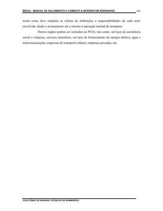 MSCIA – MANUAL DE SALVAMENTO E COMBATE A INCÊNDIO EM AERONAVES                           104


assim como deve estipular as esferas de atribuições e responsabilidades de cada setor
envolvido, desde o acionamento até o retorno à operação normal do aeroporto.
           Outros órgãos podem ser incluídos no PCIA, tais como: serviços de assistência
social e religiosa; serviços funerários; serviços de fornecimento de energia elétrica, água e
telecomunicações; empresas de transporte urbano; empresas privadas, etc.




COLETÂNEA DE MANUAIS TÉCNICOS DE BOMBEIROS
 