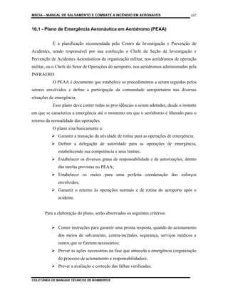MSCIA – MANUAL DE SALVAMENTO E COMBATE A INCÊNDIO EM AERONAVES                          107


10.1 - Plano de Emergência Aeronáutica em Aeródromo (PEAA)


           É a planificação recomendada pelo Centro de Investigação e Prevenção de
Acidentes, sendo responsável por sua confecção o Chefe da Seção de Investigação e
Prevenção de Acidentes Aeronáuticos da organização militar, nos aeródromos de operação
militar, ou o Chefe do Setor de Operações do aeroporto, nos aeródromos administrados pela
INFRAERO.
           O PEAA é documento que estabelece os procedimentos a serem seguidos pelos
setores envolvidos e define a participação da comunidade aeroportuária nas diversas
situações de emergência.
           Esse plano deve conter todas as providências a serem adotadas, desde o instante
em que se caracteriza a emergência até o momento em que o aeródromo é liberado para o
retorno da normalidade das operações.
           O plano visa basicamente a:
              Garantir a transição da atividade de rotina para as operações de emergência;
              Definir a delegação de autoridade para as operações de emergência,
              estabelecendo sua competência e seus limites;
              Estabelecer os diversos graus de responsabilidade e de autorizações, dentro
              das tarefas previstas no PEAA;
              Estabelecer os meios para uma perfeita coordenação dos esforços
              envolvidos;
              Garantir o retorno às operações normais e de rotina do aeroporto após o
              acidente.


       Para a elaboração do plano, serão observados os seguintes critérios:


              Conter instruções para garantir uma pronta resposta, quando do acionamento
              dos meios de salvamento, contra-incêndio, segurança, serviços médicos e
              outros que se fizerem necessários;
              Prever as ações necessárias na fase que anteceda a emergência (organização
              do processo de acionamento e responsabilidades);
              Prever a avaliação e correção das falhas verificadas;


COLETÂNEA DE MANUAIS TÉCNICOS DE BOMBEIROS
 