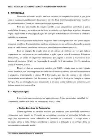 MSCIA – MANUAL DE SALVAMENTO E COMBATE A INCÊNDIOS EM AERONAVES



1 - INTRODUÇÃO
           No mundo moderno a aviação tornou-se um meio de transporte corriqueiro, o que gerou
sobre as cidades um grande número de aeronaves em vôo, desde helicópteros transportando executivos
até grandes aeronaves comerciais transportando cargas e passageiros.
           Com esse crescimento da aviação e devido a suas características específicas, e com a
possibilidade de ocorrer um acidente ou incidente aeronáutico, em algum lugar a qualquer momento,
surgiu a necessidade de uma especialização dos serviços de bombeiros no salvamento e combate a
incêndios em aeronaves.
           Os serviços contra-incêndio nos aeroportos foram criados para darem uma pronta resposta
no caso da ocorrência de um acidente ou incidente aeronáutico em um aeródromo, buscando-se, assim,
preservar a vida humana e minimizar os danos ao patrimônio eventualmente envolvido.
           Com os avanços da aviação criou-se um serviço de proteção ao vôo que pudesse
proporcionar um crescimento seguro e ordenado da aviação, e por se tratar de um assunto de interesse
internacional, foi criado um organismo internacional para regular o assunto a International Civil
Aviation Organization (ICAO) ou Organização de Aviação Civil Internacional (OACI), sediada na
cidade de Montreal, Canadá.
           Dentre os diversos documentos emitidos pela OACI, voltados para os mais variados
setores da aviação, tem interesse para as atividades de salvamento e combate a incêndios em aeronaves
e aeroportos, primeiramente, o Anexo 14 à Convenção, que trata das normas e dos métodos
recomendados aos aeródromos. Este documento, em seu Capítulo 9, Serviços de Emergência e outros
Serviços, fixa as orientações básicas relacionadas à atividade contra-incêndio em aeródromos, por
meio de normas e recomendações.


1.1 – Aspectos Legais


           É importante sabermos os aspectos legais, sistemas e órgãos que norteiam a atividade de
salvamento e combate a incêndio em aeronaves no Brasil, a saber:


           • Código Brasileiro de Aeronáutica
           Norma reguladora no território brasileiro que estabelece como autoridades aeronáuticas
competentes todas aquelas do Comando da Aeronáutica, conforme as atribuições definidas nos
respectivos regulamentos, sendo submetidos ao Comando da Aeronáutica: o tráfego aéreo; a
navegação aérea; a infra-estrutura aeronáutica; a aeronave; a tripulação e os serviços direta ou
indiretamente relacionados ao vôo.


COLETÂNEA DE MANUAIS TÉCNICOS DE BOMBEIROS
 