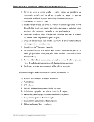 MSCIA – MANUAL DE SALVAMENTO E COMBATE A INCÊNDIO EM AERONAVES                      108


              Prever as ações a serem levadas a efeito, quando da ocorrência da
              emergência, considerando as várias categorias de perigo, os recursos
              necessários, sua localização e o possível agravamento da situação;
              Incluir todos os setores de alerta;
              Estabelecer prioridades de tarefas e sistemas de comunicação entre o local
              do acidente e os diversos setores envolvidos, para que as urgências sejam
              atendidas, prioritariamente, com todos os recursos disponíveis;
              Estabelecer um local para a prestação dos primeiros socorros e a remoção
              dos feridos para a hospitalização após a triagem;
              Deve ser dimensionado para atender a aeronave de maior capacidade que
              opera regularmente no aeródromo;
              Criar Corpos de Voluntários Especiais;
              Prever o atendimento de acidentes ocorridos fora do aeródromo, porém em
              locais que possam ser alcançados pelos meios médicos e de contra-incêndio
              da comunidade;
              Prever a liberação da aeronave somente após a certeza de não haver mais
              riscos de incêndio, contaminação, explosões ou desmoronamentos;
              Estabelecer as ações necessárias para a liberação do aeroporto.


       A infra-estrutura para a execução do plano consiste, entre outros, de:


              Viaturas de salvamento e combate a incêndio;
              Ambulâncias;
              UTI móveis;
              Lanchas com equipamento de mergulho e resgate;
              Helicópteros equipados com guincho e material de resgate;
              Transporte para as equipes do corpo de voluntários especiais;
              Equipamentos portáteis de comunicação;
              Equipamentos de iluminação de emergência;
              Linhas telefônicas (fixas e celulares);




COLETÂNEA DE MANUAIS TÉCNICOS DE BOMBEIROS
 