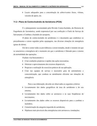 MSCIA – MANUAL DE SALVAMENTO E COMBATE A INCÊNDIO EM AERONAVES                               109


               Locais adequados para a concentração de sobreviventes ilesos, vítimas,
               veículos de apoio, etc.


11.2 - Plano de Contra-Incêndio de Aeródromo (PCIA)


            É o planejamento recomendado pela Divisão Contra-Incêndio, da Diretoria de
Engenharia da Aeronáutica, sendo responsável por sua confecção o Chefe do Serviço de
Salvamento e Combate a Incêndio do aeroporto.
            O plano de contra-incêndio de aeródromo é o documento que estabelece os
procedimentos a serem seguidos pelas equipagens, nas diversas situações de emergência
(graus de alerta).
            Ele deve conter todas as providências a serem tomadas, desde o instante em que
se caracteriza a emergência até o momento em que o aeródromo é liberado para o retorno
da normalidade das operações.
            O plano visa basicamente a:
               Criar condições propícias à rapidez das ações necessárias;
               Otimizar o aproveitamento dos recursos disponíveis;
               Propiciar a realização de exercícios práticos de sua aplicação;
               Criar nas equipes de serviço o necessário grau de automatismo e
               conscientização, que conduza ao atendimento eficiente nas situações de
               emergência.


                     Para a sua elaboração, deverão ser observados os seguintes critérios:
               Levantamento dos dados geográficos da área do aeródromo e do seu
               entorno;
               Levantamento dos dados sobre as aeronaves e as suas freqüências de
               movimentos;
               Levantamento dos dados sobre os recursos disponíveis para o combate a
               incêndios;
               Caracterização da categoria requerida do aeródromo;
               Hipóteses mais prováveis das emergências com aeronaves e instalações;



COLETÂNEA DE MANUAIS TÉCNICOS DE BOMBEIROS
 