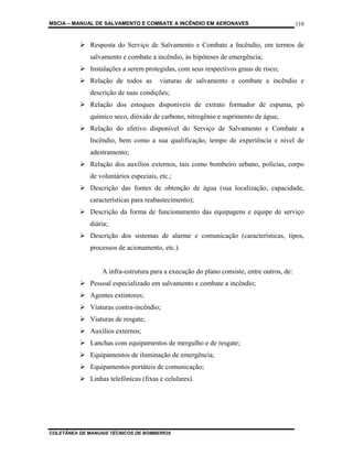 MSCIA – MANUAL DE SALVAMENTO E COMBATE A INCÊNDIO EM AERONAVES                             110


              Resposta do Serviço de Salvamento e Combate a Incêndio, em termos de
              salvamento e combate a incêndio, às hipóteses de emergência;
              Instalações a serem protegidas, com seus respectivos graus de risco;
              Relação de todos as       viaturas de salvamento e combate a incêndio e
              descrição de suas condições;
              Relação dos estoques disponíveis de extrato formador de espuma, pó
              químico seco, dióxido de carbono, nitrogênio e suprimento de água;
              Relação do efetivo disponível do Serviço de Salvamento e Combate a
              Incêndio, bem como a sua qualificação, tempo de experiência e nível de
              adestramento;
              Relação dos auxílios externos, tais como bombeiro urbano, polícias, corpo
              de voluntários especiais, etc.;
              Descrição das fontes de obtenção de água (sua localização, capacidade,
              características para reabastecimento);
              Descrição da forma de funcionamento das equipagens e equipe de serviço
              diária;
              Descrição dos sistemas de alarme e comunicação (características, tipos,
              processos de acionamento, etc.).


                  A infra-estrutura para a execução do plano consiste, entre outros, de:
              Pessoal especializado em salvamento e combate a incêndio;
              Agentes extintores;
              Viaturas contra-incêndio;
              Viaturas de resgate;
              Auxílios externos;
              Lanchas com equipamentos de mergulho e de resgate;
              Equipamentos de iluminação de emergência;
              Equipamentos portáteis de comunicação;
              Linhas telefônicas (fixas e celulares).




COLETÂNEA DE MANUAIS TÉCNICOS DE BOMBEIROS
 