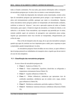 MSCIA – MANUAL DE SALVAMENTO E COMBATE A INCÊNDIO EM AERONAVES                         113


todos os Estados contratantes. Por essa razão, para maiores informações sobre o transporte
de mercadorias perigosas por via aérea, deve-se remeter a essas instruções técnicas.
           Em virtude das disposições das instruções acima mencionadas, existem certos
tipos de mercadorias perigosas que apresentam graves perigos e cujo transporte por via
aérea está terminantemente proibido, quaisquer que sejam as circunstâncias. Algumas
outras mercadorias menos perigosas podem ser transportadas sob determinadas condições,
conforme os termos da “dispensa”, mas com a aprovação expressa de todos os Estados
interessados, quais sejam: o Estado de origem da mercadoria, os Estados de trânsito, os de
sobrevôo e o de destino. Essas mercadorias, cujo transporte seja permitido por via aérea,
somente poderão seguir em aeronaves de passageiros caso apresentem pouco perigo.
Aquelas que apresentarem maior risco deverão ser transportadas, obrigatoriamente, por
aviões de carga.
           Para os fins do transporte aéreo de carga, diz-se que uma mercadoria é perigosa
quando seja capaz de constituir um risco importante para a saúde, para a segurança ou para
a propriedade, quando transportada por via aérea.
           As mercadorias perigosas foram divididas em nove classes, as quais refletem o
tipo de perigo potencial aos trabalhadores do transporte aéreo e àqueles que devam intervir
em caso de uma emergência.


11.1 - Classificação das mercadorias perigosas


       As nove classes de mercadorias perigosas são:
              Classe 1 – Explosivos (Tabela 17);
              Classe 2 – Gases comprimidos, liquefeitos, dissolvidos ou refrigerados a
              temperaturas extremamente baixas (Tabela 18);
              Classe 3 – Líquidos inflamáveis (Tabela 19);
              Classe 4 – Sólidos inflamáveis; substâncias que apresentam risco de
              combustão espontânea; substâncias que em contato com a água, emitem
              gases inflamáveis (Tabela 20);
              Classe 5 – Substâncias comburentes; peróxidos orgânicos (Tabela 21);
              Classe 6 – Substâncias venenosas (tóxicas) e substâncias infecciosas (Tabela
              22);


COLETÂNEA DE MANUAIS TÉCNICOS DE BOMBEIROS
 