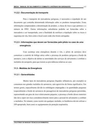 MSCIA – MANUAL DE SALVAMENTO E COMBATE A INCÊNDIO EM AERONAVES                         115


11.2.2 - Documentação de transporte


           Para o transporte de mercadorias perigosas, é necessária a expedição de um
documento que contenha determinada informação sobre os produtos transportados. Essas
informações compreendem a denominação do produto, a classe de risco a que pertence e o
número da ONU. Outras informações subsidiárias poderão ser fornecidas sobre a
mercadoria a ser transportada, com a finalidade de notificar a tripulação sobre os riscos à
segurança do vôo, bem como o local exato onde elas foram carregadas.


11.2.3 - Informações que devem ser fornecidas pelo piloto no caso de uma
       emergência


           Caso aconteça uma emergência durante o vôo, o piloto da aeronave deve
comunicar o controle de tráfego aéreo sobre a presença de produtos perigosos a bordo da
aeronave, com o objetivo de alertar as autoridades dos serviços de salvamento e combate a
incêndios do aeroporto, para que tomem as providências relativas ao caso.


11.3 - Medidas de Emergência


11.3.1 - Generalidades


           Muitos tipos de mercadorias perigosas (líquidos inflamáveis, por exemplo) se
consomem nos grandes incêndios de aeronaves, sem agravá-los de forma significativa. Em
termos gerais, especialmente devido às embalagens empregadas e às quantidades pequenas
(especialmente a bordo de aeronaves de passageiros) de mercadorias perigosas permitidas,
representando um grau de risco relativamente pequeno, a presença a bordo desses materiais
não deve supor um risco consideravelmente maior para o pessoal de salvamento e combate
a incêndios. No entanto, como ocorre em qualquer incêndio, os bombeiros devem utilizar o
EPI apropriado, bem como os equipamentos de proteção respiratória.




COLETÂNEA DE MANUAIS TÉCNICOS DE BOMBEIROS
 