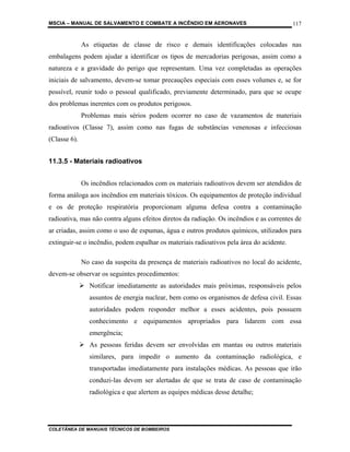 MSCIA – MANUAL DE SALVAMENTO E COMBATE A INCÊNDIO EM AERONAVES                            117


              As etiquetas de classe de risco e demais identificações colocadas nas
embalagens podem ajudar a identificar os tipos de mercadorias perigosas, assim como a
natureza e a gravidade do perigo que representam. Uma vez completadas as operações
iniciais de salvamento, devem-se tomar precauções especiais com esses volumes e, se for
possível, reunir todo o pessoal qualificado, previamente determinado, para que se ocupe
dos problemas inerentes com os produtos perigosos.
              Problemas mais sérios podem ocorrer no caso de vazamentos de materiais
radioativos (Classe 7), assim como nas fugas de substâncias venenosas e infecciosas
(Classe 6).


11.3.5 - Materiais radioativos


              Os incêndios relacionados com os materiais radioativos devem ser atendidos de
forma análoga aos incêndios em materiais tóxicos. Os equipamentos de proteção individual
e os de proteção respiratória proporcionam alguma defesa contra a contaminação
radioativa, mas não contra alguns efeitos diretos da radiação. Os incêndios e as correntes de
ar criadas, assim como o uso de espumas, água e outros produtos químicos, utilizados para
extinguir-se o incêndio, podem espalhar os materiais radioativos pela área do acidente.

              No caso da suspeita da presença de materiais radioativos no local do acidente,
devem-se observar os seguintes procedimentos:
                Notificar imediatamente as autoridades mais próximas, responsáveis pelos
                assuntos de energia nuclear, bem como os organismos de defesa civil. Essas
                autoridades podem responder melhor a esses acidentes, pois possuem
                conhecimento e equipamentos apropriados para lidarem com essa
                emergência;
                As pessoas feridas devem ser envolvidas em mantas ou outros materiais
                similares, para impedir o aumento da contaminação radiológica, e
                transportadas imediatamente para instalações médicas. As pessoas que irão
                conduzi-las devem ser alertadas de que se trata de caso de contaminação
                radiológica e que alertem as equipes médicas desse detalhe;




COLETÂNEA DE MANUAIS TÉCNICOS DE BOMBEIROS
 