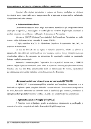 MSCIA – MANUAL DE SALVAMENTO E COMBATE A INCÊNDIOS EM AERONAVES



            Constitui infra-estrutura aeronáutica o conjunto de órgãos, instalações ou estruturas
terrestres de apoio à navegação aérea, para promover-lhe a segurança, a regularidade e a eficiência,
compreendendo diversos sistemas.


            • Sistema contra-incêndio
            Um sistema estabelecido pelo Código Brasileiro de Aeronáutica, que tem por finalidade a
orientação, a supervisão, a fiscalização e a coordenação das atividades de prevenção, salvamento e
combate a incêndio em aeródromos e edificações do Comando da Aeronáutica.
            Integram o SISCON (Sistema Contra-incêndio) do Comando da Aeronáutica um órgão
central e vários órgãos executivos, chamados de elos do SISCON.
            O órgão central do SISCON é a Diretoria de Engenharia da Aeronáutica (DIRENG), do
Comando da Aeronáutica.
            Os elos do SISCON são os órgãos e elementos executivos, dotados de efetivos e
equipamentos necessários ao cumprimento de seus encargos, como as Seções Contra-incêndio das
organizações militares, dos aeroportos ou aeródromos de organizações estatais ou paraestatais,
federais, estaduais ou municipais.
            Atendendo à recomendação da Organização de Aviação Civil Internacional, a DIRENG
efetua a categorização dos aeródromos, como forma de explicitar o nível de proteção contra-incêndio
requerido em cada um deles, caracterizando assim as necessidades de pessoal, equipamentos
especializados e carros contra-incêndio a serem alocados nos elos do sistema.




            • Empresa brasileira de infra-estrutura aeroportuária (INFRAERO)
            A INFRAERO é uma empresa pública, vinculada ao Comando da Aeronáutica, com a
finalidade de implantar, operar e explorar industrial e comercialmente a infra-estrutura aeroportuária
no Brasil, bem como administrar os aeroportos sendo a responsável pela instalação, manutenção e
operação dos Serviços de Salvamento e Combate a Incêndio nos aeroportos por ela administrados.


            • Agência Nacional de Aviação Civil (ANAC)
            A Anac tem como atribuições o estudo, a orientação, o planejamento, a coordenação, o
controle, o incentivo e o apoio às atividades da aviação civil, pública e privada.




COLETÂNEA DE MANUAIS TÉCNICOS DE BOMBEIROS
 