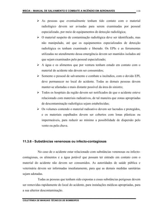 MSCIA – MANUAL DE SALVAMENTO E COMBATE A INCÊNDIO EM AERONAVES                        118


              As pessoas que eventualmente tenham tido contato com o material
              radiológico devem ser avisadas para serem examinadas por pessoal
              especializado, por meio de equipamentos de detecção radiológica;
              O material suspeito de contaminação radiológica deve ser identificado, mas
              não manipulado, até que os equipamentos especializados de detecção
              radiológica os tenham examinado e liberado. Os EPIs e as ferramentas
              utilizadas no atendimento dessa emergência devem ser mantidos isolados até
              que sejam examinados pelo pessoal especializado;
              A água e os alimentos que por ventura tenham estado em contato com o
              material do acidente não devem ser consumidos;
              Somente o pessoal de salvamento e combate a incêndios, com o devido EPI,
              deve permanecer no local do acidente. Todas as demais pessoas devem
              manter-se afastadas o mais distante possível da área do sinistro;
              Todos os hospitais da região devem ser notificados de que o acidente esteve
              relacionado com materiais radioativos, de tal maneira que zonas apropriadas
              de descontaminação radiológica sejam estabelecidas;
              Os volumes contendo o material radioativo devem ser lacrados e protegidos,
              e os materiais espalhados devem ser cobertos com lonas plásticas ou
              impermeáveis, para reduzir ao mínimo a possibilidade de dispersão pelo
              vento ou pela chuva.



11.3.6 - Substâncias venenosas ou infecto-contagiosas


           No caso de o acidente estar relacionado com substâncias venenosas ou infecto-
contagiosas, os alimentos e a água potável que possam ter entrado em contato com o
material do acidente não devem ser consumidos. As autoridades de saúde pública e
veterinária devem ser informadas imediatamente, para que as demais medidas sanitárias
sejam adotadas.
           Todas as pessoas que tenham sido expostas a essas substâncias perigosas devem
ser removidas rapidamente do local do acidente, para instalações médicas apropriadas, para
a sua ulterior descontaminação.


COLETÂNEA DE MANUAIS TÉCNICOS DE BOMBEIROS
 