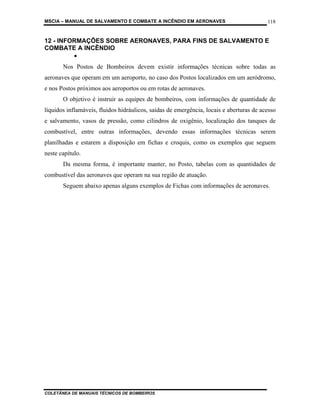MSCIA – MANUAL DE SALVAMENTO E COMBATE A INCÊNDIO EM AERONAVES                           118


12 - INFORMAÇÕES SOBRE AERONAVES, PARA FINS DE SALVAMENTO E
COMBATE A INCÊNDIO
         •
       Nos Postos de Bombeiros devem existir informações técnicas sobre todas as
aeronaves que operam em um aeroporto, no caso dos Postos localizados em um aeródromo,
e nos Postos próximos aos aeroportos ou em rotas de aeronaves.
       O objetivo é instruir as equipes de bombeiros, com informações de quantidade de
líquidos inflamáveis, fluidos hidráulicos, saídas de emergência, locais e aberturas de acesso
e salvamento, vasos de pressão, como cilindros de oxigênio, localização dos tanques de
combustível, entre outras informações, devendo essas informações técnicas serem
planilhadas e estarem a disposição em fichas e croquis, como os exemplos que seguem
neste capítulo.
       Da mesma forma, é importante manter, no Posto, tabelas com as quantidades de
combustível das aeronaves que operam na sua região de atuação.
       Seguem abaixo apenas alguns exemplos de Fichas com informações de aeronaves.




COLETÂNEA DE MANUAIS TÉCNICOS DE BOMBEIROS
 