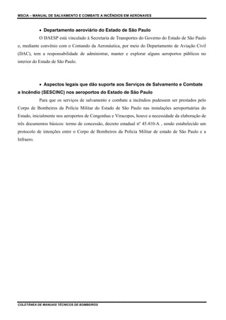 MSCIA – MANUAL DE SALVAMENTO E COMBATE A INCÊNDIOS EM AERONAVES



            • Departamento aeroviário do Estado de São Paulo
            O DAESP está vinculado à Secretaria de Transportes do Governo do Estado de São Paulo
e, mediante convênio com o Comando da Aeronáutica, por meio do Departamento de Aviação Civil
(DAC), tem a responsabilidade de administrar, manter e explorar alguns aeroportos públicos no
interior do Estado de São Paulo.




            • Aspectos legais que dão suporte aos Serviços de Salvamento e Combate
a Incêndio (SESCINC) nos aeroportos do Estado de São Paulo
            Para que os serviços de salvamento e combate a incêndios pudessem ser prestados pelo
Corpo de Bombeiros da Polícia Militar do Estado de São Paulo nas instalações aeroportuárias do
Estado, inicialmente nos aeroportos de Congonhas e Viracopos, houve a necessidade da elaboração de
três documentos básicos: termo de concessão, decreto estadual nº 45.410-A , sendo estabelecido um
protocolo de intenções entre o Corpo de Bombeiros da Polícia Militar de estado de São Paulo e a
Infraero.




COLETÂNEA DE MANUAIS TÉCNICOS DE BOMBEIROS
 