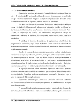 MSCIA – MANUAL DE SALVAMENTO E COMBATE A INCÊNDIO EM AERONAVES                           128


13 - CONSIDERAÇÕES FINAIS
            Os atentados terroristas ocorridos nos Estados Unidos da América do Norte, no
dia 11 de setembro de 2001, vitimando milhares de pessoas, foram um marco na história da
aviação comercial internacional, obrigando os organismos reguladores das atividades aéreas
a repensarem as medidas de segurança dos vôos em todos os continentes.
            No Brasil, por força do compromisso firmado com a Convenção de Chicago
sobre a Aviação Civil Internacional, adotam-se as orientações contidas no Manual de
Serviços de Aeródromos, Parte 1, Salvamento e Combate a Incêndios, Documento 9137-
AN/898, da Organização de Aviação Civil Internacional, para prover os serviços de
salvamento e extinção de incêndios nos aeródromos, tanto internacionais, como nos
domésticos.
            A atividade de bombeiro de aeródromo é regulamentada pela Diretoria de
Engenharia da Aeronáutica, órgão central do Sistema Contra-Incêndio e subordinada ao
Comando da Aeronáutica, cabendo-lhe, entre outras coisas, a emissão de normas brasileiras
relativas a essa atividade.
            Os elos do sistema são os serviços de salvamento e combate a incêndio dos
aeródromos de organizações federais, estaduais, municipais, estatais ou paraestatais e ainda
de empresas públicas ou privadas. Esses elos ficam sujeitos à orientação normativa, à
coordenação, ao controle, à supervisão técnica e à fiscalização do desempenho das
atividades específicas do órgão central, respeitando a subordinação hierárquica e disciplinar
da organização, empresa ou entidade, cuja estrutura administrativa estiver integrada.
            A legislação brasileira adota parâmetros específicos para fixar a proteção
contra-incêndio adequada aos aeródromos nacionais, que corresponde aos diversos graus de
risco de incêndio. Estabelece, ainda, os procedimentos em situações divergentes entre o
grau de risco e o nível de proteção existente.
            Documentos formulados pelo Comando da Aeronáutica consolidam a estrutura
do Sistema Contra-Incêndio, estabelecendo, principalmente, as responsabilidades do órgão
central e de seus elos.
            A responsabilidade pela implantação, operação e manutenção dos Serviços de
Prevenção, Salvamento e Combate a Incêndios nos aeródromos homologados, assim como




COLETÂNEA DE MANUAIS TÉCNICOS DE BOMBEIROS
 