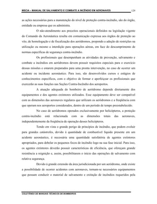 MSCIA – MANUAL DE SALVAMENTO E COMBATE A INCÊNDIO EM AERONAVES                          129


as ações necessárias para a manutenção do nível de proteção contra-incêndio, são do órgão,
entidade ou empresa que os administra.
           O não-atendimento aos preceitos operacionais definidos na legislação vigente
do Comando da Aeronáutica resulta em comunicação expressa aos órgãos de proteção ao
vôo, de homologação e de fiscalização dos aeródromos, propondo a adoção de restrições na
utilização ou mesmo a interdição para operações aéreas, em face do descumprimento de
normas específicas de segurança contra-incêndio.
           Os profissionais que desempenham as atividades de prevenção, salvamento e
combate a incêndios em aeródromos devem possuir requisitos especiais para o exercício
dessas missões e estarem preparados para uma pronta intervenção, no caso de ocorrer um
acidente ou incidente aeronáutico. Para isso, são desenvolvidos cursos e estágios de
conhecimentos específicos, com o objetivo de formar e aperfeiçoar os profissionais que
exercerão as suas funções nas Seções Contra-Incêndio dos aeroportos.
           A atuação adequada do bombeiro de aeródromo depende diretamente dos
equipamentos e dos agentes extintores utilizados. Esse equipamento deve ser compatível
com as dimensões das aeronaves regulares que utilizam os aeródromos e a freqüência com
que operam nos aeroportos considerados, dentro de um período de tempo preestabelecido.
           No caso de aeródromos operados exclusivamente por helicópteros, a proteção
contra-incêndio       está   relacionada   com   as   dimensões   totais   das   aeronaves,
independentemente da freqüência de operação desses helicópteros.
           Tendo em vista o grande perigo de princípios de incêndio, que podem evoluir
para grandes catástrofes, devido à quantidade de combustível líquido presente em um
acidente aeronáutico, é necessária uma quantidade satisfatória de agentes extintores
apropriados, para debelar os pequenos focos de incêndio logo na sua fase inicial. Para isso,
os agentes extintores deverão possuir características de eficiência, que ofereçam grande
resistência a reignição e, assim, possibilitarem o início das operações de salvamento com
relativa segurança.
           Devido à grande extensão da área jurisdicionada por um aeródromo, onde existe
a possibilidade de ocorrer acidentes com aeronaves, tornam-se necessários equipamentos
que possam conduzir o material de salvamento e extinção de incêndios requeridos pela




COLETÂNEA DE MANUAIS TÉCNICOS DE BOMBEIROS
 
