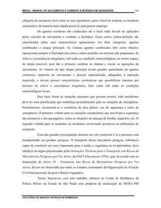 MSCIA – MANUAL DE SALVAMENTO E COMBATE A INCÊNDIO EM AERONAVES                        130


categoria do aeroporto, bem como os seus operadores, para o local do acidente ou incidente
aeronáutico, da maneira mais rápida possível, para pronto emprego.
             Os agentes extintores são conduzidos até o local onde devam ser aplicados
pelos veículos de salvamento e combate a incêndios. Esses carros contra-incêndio são
classificados pelas suas características operacionais em duas categorias: agentes
combinados e ataque principal. As viaturas agentes combinados têm como objetivo
operacional cumprir a finalidade dos carros contra-incêndio em terrenos não preparados, de
relevo e consistências irregulares, sob todas as condições meteorológicas, no menor espaço
de tempo possível, para dar o primeiro combate às chamas e iniciar as operações de
salvamento. As viaturas do tipo ataque principal levam grandes quantidades de agentes
extintores, materiais de salvamento e pessoal especializado, adequados à operação
requerida, e devem possuir características construtivas que possibilitem transitar por
terrenos de relevo e consistência irregulares, bem como sob todas as condições
meteorológicas locais.
             Para fazer frente às situações anormais que possam ocorrer, todo aeródromo
deve ter uma planificação que estabeleça procedimentos para as situações de emergência.
Normalmente, recomenda-se a existência de dois planos: um de segurança e outro de
emergência. O primeiro voltado para as situações excepcionais que envolvam a segurança
das aeronaves e dos passageiros, como as situações de ameaça de bomba, seqüestro, etc. O
segundo voltado para os acidentes ou incidentes envolvendo aeronaves ou edificações do
aeroporto.
             Uma das grandes preocupações durante um vôo comercial é se a aeronave está
transportando um produto perigoso. O transporte dessa mercadoria perigosa, substância
capaz de constituir um risco importante para a saúde, a segurança ou ao patrimônio, deve
obedecer às regras preconizadas pelas Instruções Técnicas para o Transporte sem Riscos de
Mercadorias Perigosas por Via Aérea, da OACI (Documento 9284), que, de acordo com as
disposições do Anexo 18 – Transporte sem Riscos de Mercadorias Perigosas por Via
Aérea, devem ser observadas por todos os Estados contratantes da Organização de Aviação
Civil Internacional, da qual o Brasil é signatário.
             Assim, buscou-se, com este trabalho, oferecer ao Corpo de Bombeiros da
Polícia Militar do Estado de São Paulo uma proposta de atualização do MTB-1-PM



COLETÂNEA DE MANUAIS TÉCNICOS DE BOMBEIROS
 