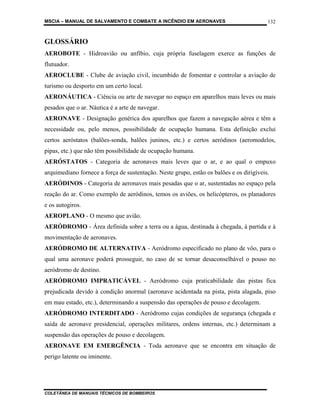 MSCIA – MANUAL DE SALVAMENTO E COMBATE A INCÊNDIO EM AERONAVES                           132


GLOSSÁRIO
AEROBOTE - Hidroavião ou anfíbio, cuja própria fuselagem exerce as funções de
flutuador.
AEROCLUBE - Clube de aviação civil, incumbido de fomentar e controlar a aviação de
turismo ou desporto em um certo local.
AERONÁUTICA - Ciência ou arte de navegar no espaço em aparelhos mais leves ou mais
pesados que o ar. Náutica é a arte de navegar.
AERONAVE - Designação genérica dos aparelhos que fazem a navegação aérea e têm a
necessidade ou, pelo menos, possibilidade de ocupação humana. Esta definição exclui
certos aeróstatos (balões-sonda, balões juninos, etc.) e certos aeródinos (aeromodelos,
pipas, etc.) que não têm possibilidade de ocupação humana.
AERÓSTATOS - Categoria de aeronaves mais leves que o ar, e ao qual o empuxo
arquimediano fornece a força de sustentação. Neste grupo, estão os balões e os dirigíveis.
AERÓDINOS - Categoria de aeronaves mais pesadas que o ar, sustentadas no espaço pela
reação do ar. Como exemplo de aeródinos, temos os aviões, os helicópteros, os planadores
e os autogiros.
AEROPLANO - O mesmo que avião.
AERÓDROMO - Área definida sobre a terra ou a água, destinada à chegada, à partida e à
movimentação de aeronaves.
AERÓDROMO DE ALTERNATIVA - Aeródromo especificado no plano de vôo, para o
qual uma aeronave poderá prosseguir, no caso de se tornar desaconselhável o pouso no
aeródromo de destino.
AERÓDROMO IMPRATICÁVEL - Aeródromo cuja praticabilidade das pistas fica
prejudicada devido à condição anormal (aeronave acidentada na pista, pista alagada, piso
em mau estado, etc.), determinando a suspensão das operações de pouso e decolagem.
AERÓDROMO INTERDITADO - Aeródromo cujas condições de segurança (chegada e
saída de aeronave presidencial, operações militares, ordens internas, etc.) determinam a
suspensão das operações de pouso e decolagem.
AERONAVE EM EMERGÊNCIA - Toda aeronave que se encontra em situação de
perigo latente ou iminente.




COLETÂNEA DE MANUAIS TÉCNICOS DE BOMBEIROS
 