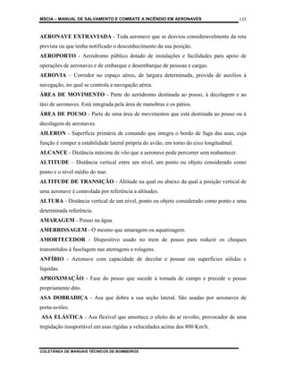 MSCIA – MANUAL DE SALVAMENTO E COMBATE A INCÊNDIO EM AERONAVES                            133


AERONAVE EXTRAVIADA - Toda aeronave que se desviou consideravelmente da rota
prevista ou que tenha notificado o desconhecimento da sua posição.
AEROPORTO - Aeródromo público dotado de instalações e facilidades para apoio de
operações de aeronaves e de embarque e desembarque de pessoas e cargas.
AEROVIA – Corredor no espaço aéreo, de largura determinada, provida de auxílios à
navegação, no qual se controla a navegação aérea.
ÁREA DE MOVIMENTO - Parte do aeródromo destinada ao pouso, à decolagem e ao
táxi de aeronaves. Está integrada pela área de manobras e os pátios.
ÁREA DE POUSO - Parte de uma área de movimentos que está destinada ao pouso ou à
decolagem de aeronaves.
AILERON - Superfície primária de comando que integra o bordo de fuga das asas, cuja
função é romper a estabilidade lateral própria do avião, em torno do eixo longitudinal.
ALCANCE - Distância máxima de vôo que a aeronave pode percorrer sem reabastecer.
ALTITUDE – Distância vertical entre um nível, um ponto ou objeto considerado como
ponto e o nível médio do mar.
ALTITUDE DE TRANSIÇÃO - Altitude na qual ou abaixo da qual a posição vertical de
uma aeronave é controlada por referência a altitudes.
ALTURA - Distância vertical de um nível, ponto ou objeto considerado como ponto e uma
determinada referência.
AMARAGEM - Pouso na água.
AMERRISSAGEM - O mesmo que amaragem ou aquatizagem.
AMORTECEDOR - Dispositivo usado no trem de pouso para reduzir os choques
transmitidos à fuselagem nas aterragens e rolagens.
ANFÍBIO - Aeronave com capacidade de decolar e pousar em superfícies sólidas e
líquidas.
APROXIMAÇÃO - Fase do pouso que sucede à tomada de campo e precede o pouso
propriamente dito.
ASA DOBRADIÇA - Asa que dobra a sua seção lateral. São usadas por aeronaves de
porta-aviões.
ASA ELÁSTICA - Asa flexível que amortece o efeito do ar revolto, provocador de uma
trepidação insuportável em asas rígidas a velocidades acima dos 800 Km/h.



COLETÂNEA DE MANUAIS TÉCNICOS DE BOMBEIROS
 