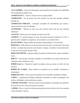 MSCIA – MANUAL DE SALVAMENTO E COMBATE A INCÊNDIO EM AERONAVES                       134


ASA VOADORA - Avião sem empenagem, cujas superfícies de comando e de estabilidade
são incorporadas às próprias asas.
ASTRONÁUTICA – Ciência e técnica do vôo no espaço sideral.
ATERRAGEM - Ato de pousar com uma aeronave em uma área aterrada, asfaltada,
gramada, etc.
ATERRAGEM FORÇADA - Aterragem executada sob circunstâncias que exijam o
retorno do avião ao solo sem delongas.
AUTONOMIA - Máximo de horas que uma aeronave pode voar sem que necessite
reabastecer.
AVIAÇÃO - Ciência ou arte de navegar no espaço em aviões.
AZIMUTE - É a posição angular ou rumo, num plano horizontal medido de 0 a 360°, a
partir do norte verdadeiro ou magnético, até um objetivo, no sentido horário.
BALÃO SONDA - Pequeno balão para pesquisas meteorológicas. É um aeróstato.
BEQUILHA - Roda traseira do avião que possui trem de pouso convencional. Serve para
facilitar o comando direcional do avião durante a rolagem. É também a roda dianteira dos
aviões com trem de pouso do tipo triciclo.
BERÇO DO MOTOR - Armação metálica de grande resistência sobre a qual é instalado o
motor.
BIRUTA - Cone de pano, truncado, instalado na extremidade de um mastro para fornecer
indicações sobre a direção do vento.
BORDO (estar a) - Situação de alguém ou alguma coisa que esteja no interior de uma
aeronave.
BORDO DE ATAQUE - Parte dianteira da superfície de um aerofólio. Geralmente é
arredondado.
BORDO DE FUGA - Parte traseira da superfície de um aerofólio. Geralmente é afilado.
CABINA - Compartimento fechado, localizado inteiramente no corpo da fuselagem, com
relativa visibilidade e mais conforto que a nacele.
CABO DE COMANDO - Cabo de aço flexível que estabelece a articulação das superfícies
de controle do avião, com as alavancas de comando.
CABRAR - Elevar o nariz do avião para uma posição acima da linha de vôo. Esta manobra
é feita chamando o manche.



COLETÂNEA DE MANUAIS TÉCNICOS DE BOMBEIROS
 